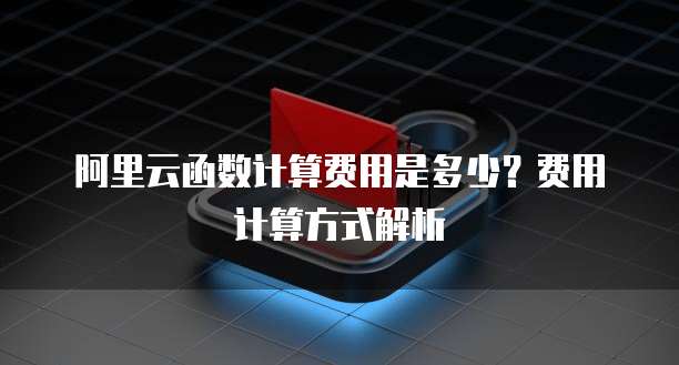 阿里云函数计算费用是多少?费用计算方式解析