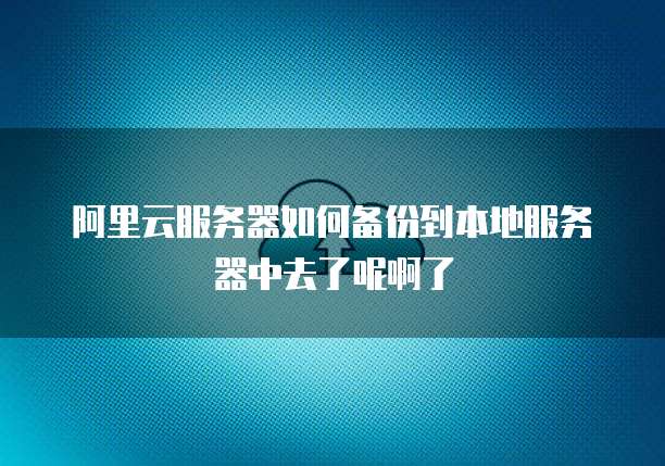 阿里云服务器如何备份到本地服务器中去了呢啊了