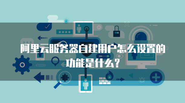 阿里云服务器自建用户怎么设置的功能是什么?