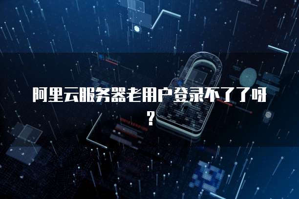 阿里云服务器老用户登录不了了呀?
