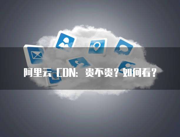 阿里云 CDN:贵不贵?如何看?