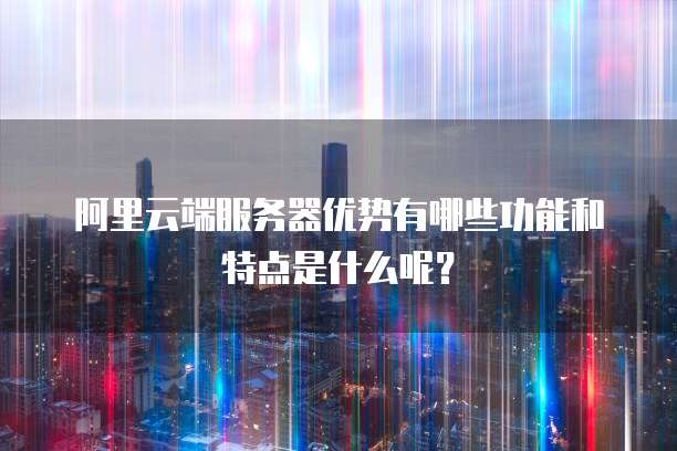 阿里云端服务器优势有哪些功能和特点是什么呢?