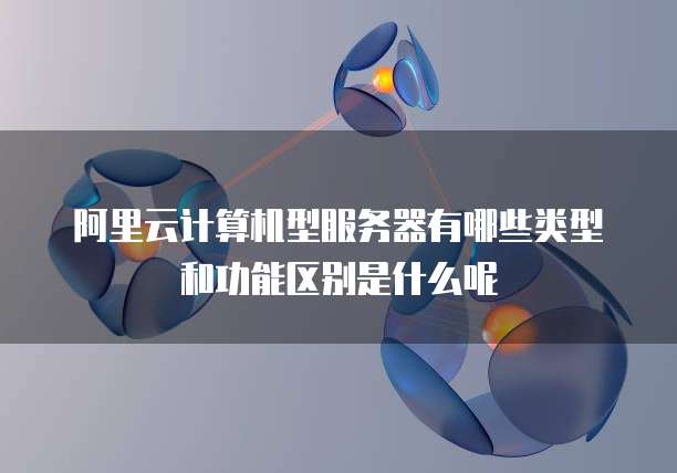 阿里云计算机型服务器有哪些类型和功能区别是什么呢
