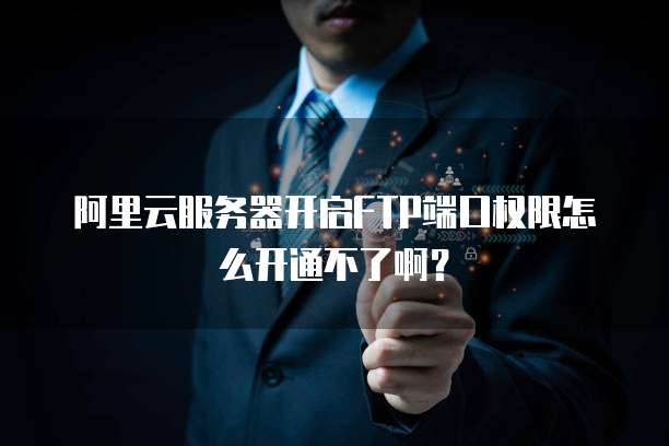 阿里云服务器开启FTP端口权限怎么开通不了啊?