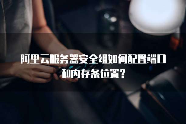 阿里云服务器安全组如何配置端口和内存条位置?