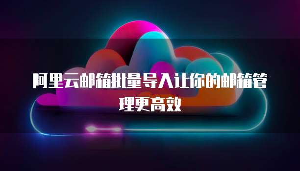 阿里云邮箱批量导入让你的邮箱管理更高效