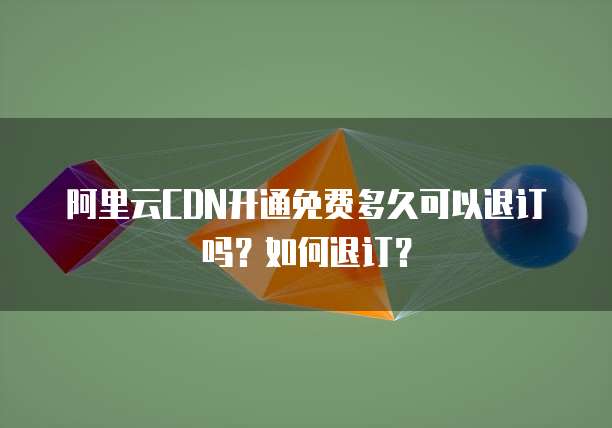 阿里云CDN开通免费多久可以退订吗?如何退订?