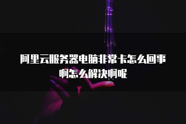 阿里云服务器电脑非常卡怎么回事啊怎么解决啊呢