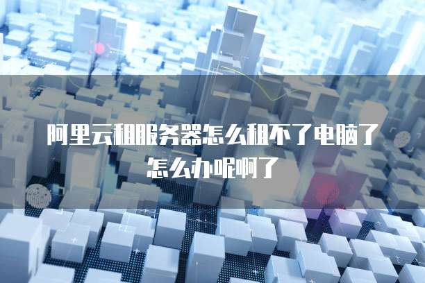 阿里云租服务器怎么租不了电脑了怎么办呢啊了