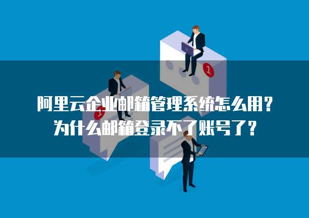 阿里云企业邮箱管理系统怎么用?为什么邮箱登录不了账号了?