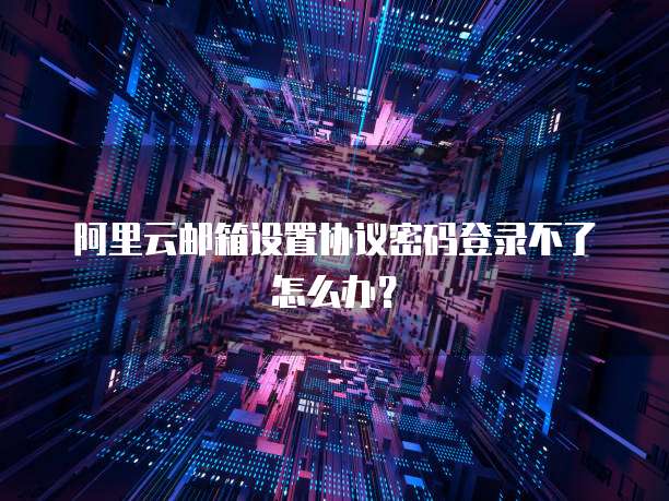 阿里云邮箱设置协议密码登录不了怎么办?