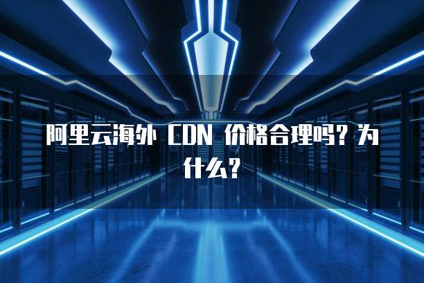 阿里云海外 CDN 价格合理吗?为什么?