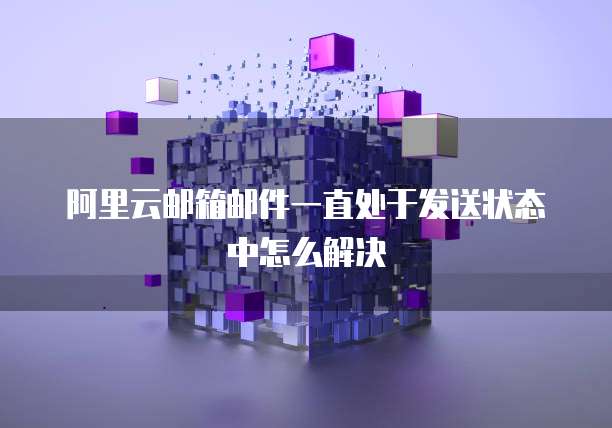 阿里云邮箱邮件一直处于发送状态中怎么解决
