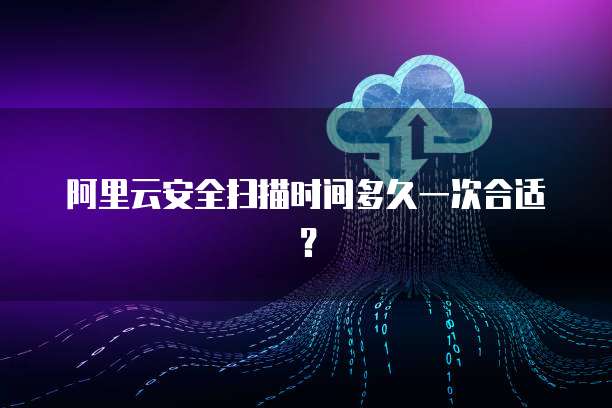 阿里云安全扫描时间多久一次合适?