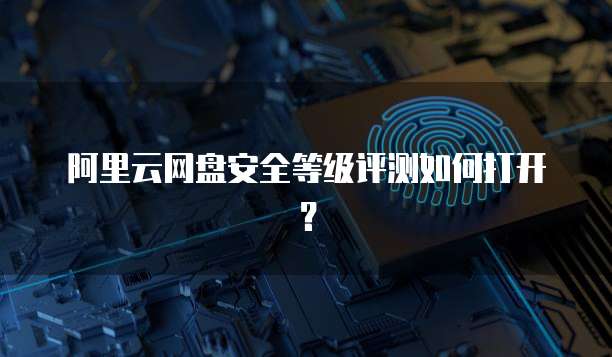 阿里云网盘安全等级评测如何打开?