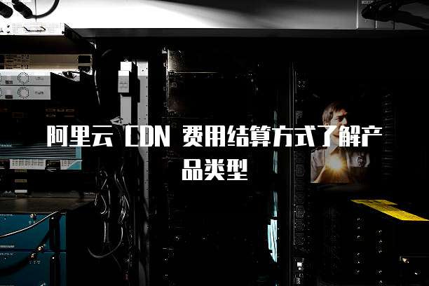 阿里云 CDN 费用结算方式了解产品类型