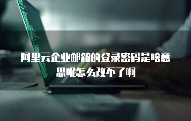 阿里云企业邮箱的登录密码是啥意思呢怎么改不了啊