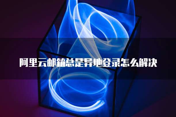 阿里云邮箱总是异地登录怎么解决