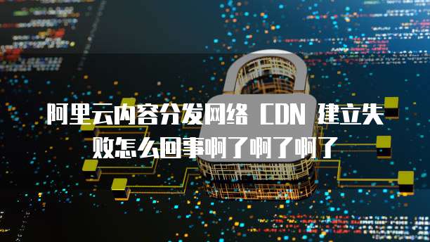 阿里云内容分发网络 CDN 建立失败怎么回事啊了啊了啊了