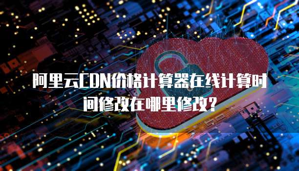 阿里云CDN价格计算器在线计算时间修改在哪里修改?
