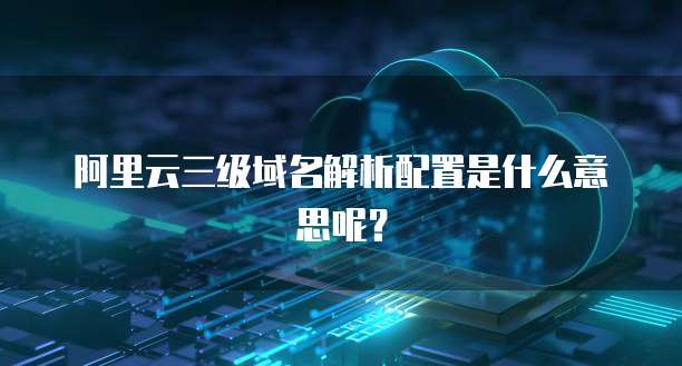 阿里云三级域名解析配置是什么意思呢?