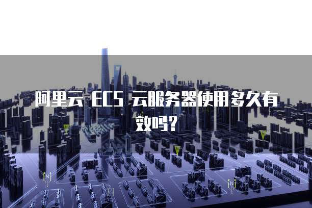阿里云 ECS 云服务器使用多久有效吗?