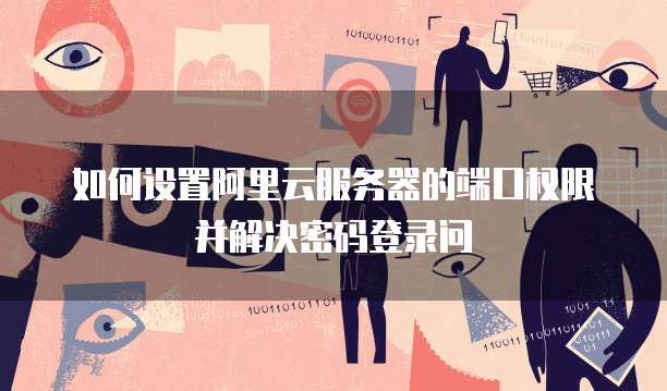 如何设置阿里云服务器的端口权限并解决密码登录问