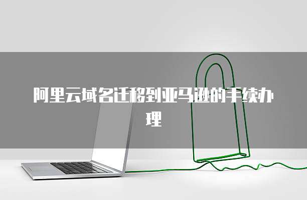 阿里云域名迁移到亚马逊的手续办理