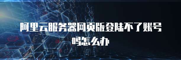 阿里云服务器网页版登陆不了账号吗怎么办
