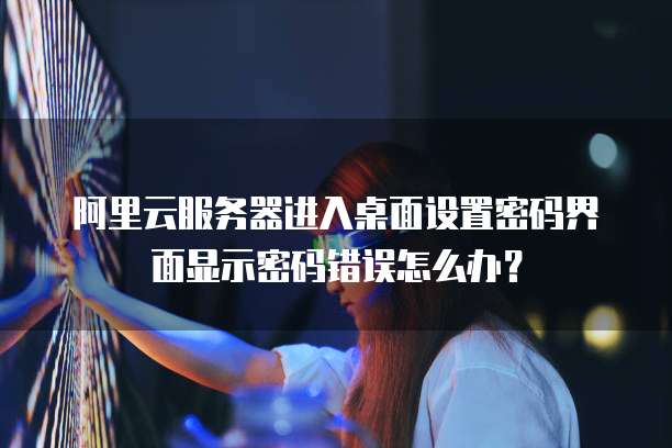 阿里云服务器进入桌面设置密码界面显示密码错误怎么办?