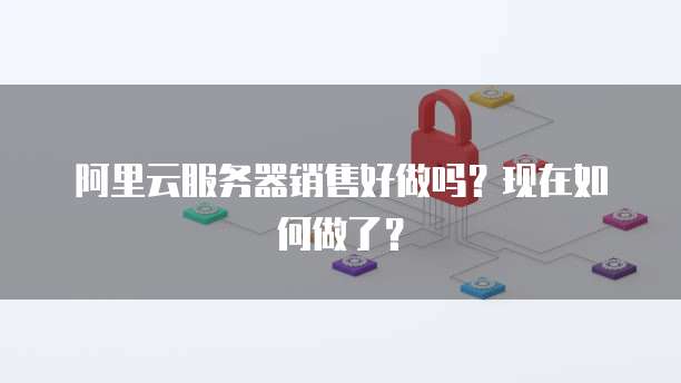 阿里云服务器销售好做吗?现在如何做了?