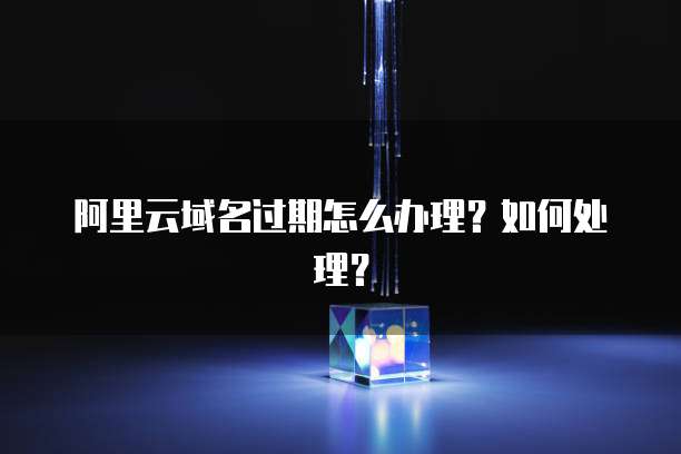 阿里云域名过期怎么办理?如何处理?