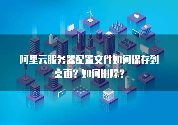 阿里云服务器配置文件如何保存到桌面?如何删除?