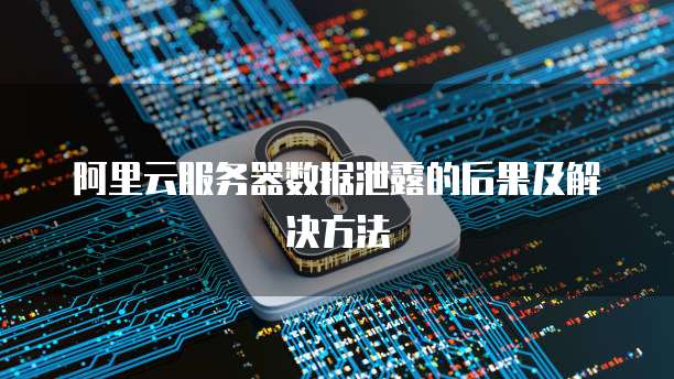 阿里云服务器数据泄露的后果及解决方法