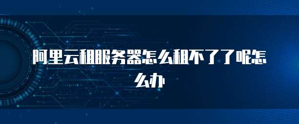 阿里云租服务器怎么租不了了呢怎么办