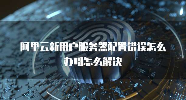 阿里云新用户服务器配置错误怎么办呀怎么解决