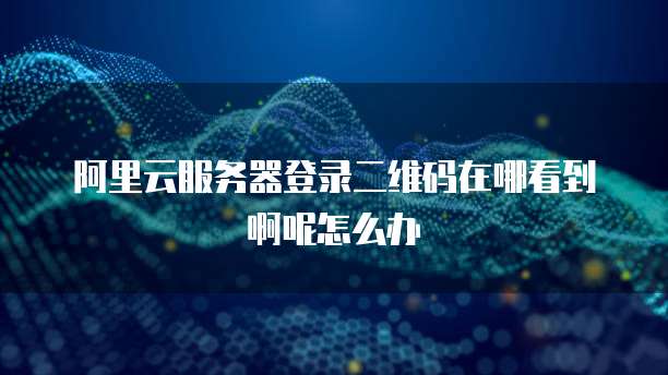 阿里云服务器登录二维码在哪看到啊呢怎么办