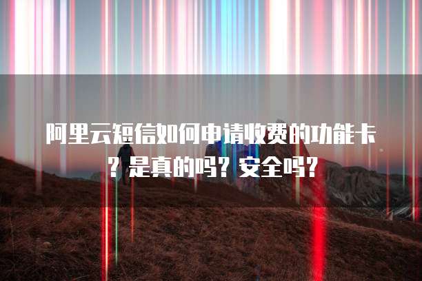 阿里云短信如何申请收费的功能卡?是真的吗?安全吗?