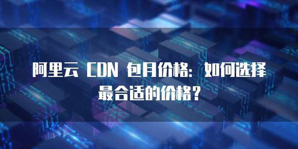阿里云 CDN 包月价格:如何选择最合适的价格?