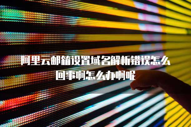 阿里云邮箱设置域名解析错误怎么回事啊怎么办啊呢