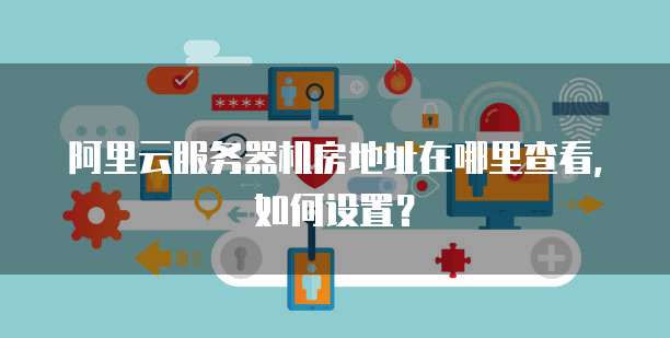 阿里云服务器机房地址在哪里查看,如何设置?