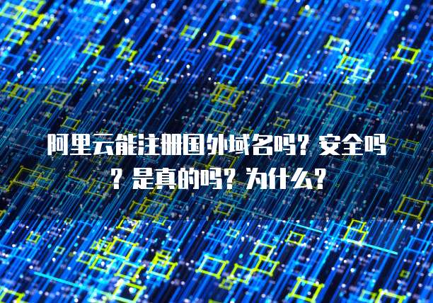 阿里云能注册国外域名吗?安全吗?是真的吗?为什么?