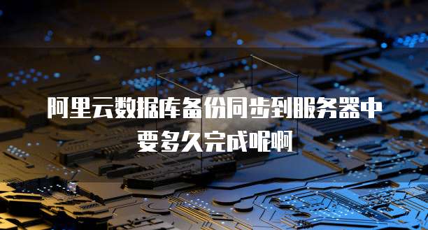 阿里云数据库备份同步到服务器中要多久完成呢啊