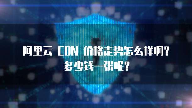阿里云 CDN 价格走势怎么样啊?多少钱一张呢?