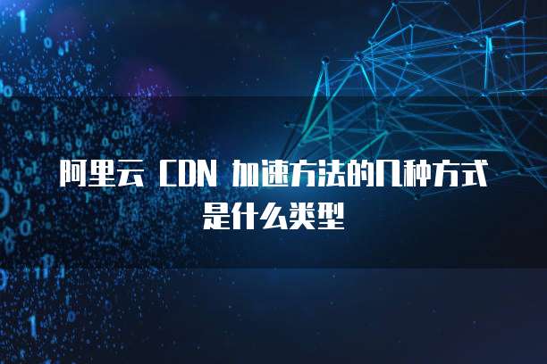 阿里云 CDN 加速方法的几种方式是什么类型