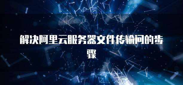解决阿里云服务器文件传输问的步骤
