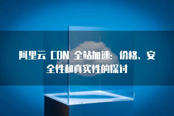 阿里云 CDN 全站加速：价格、安全性和真实性的探讨