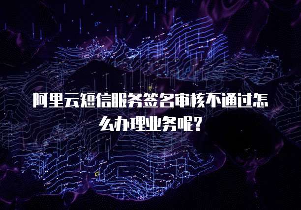 阿里云短信服务签名审核不通过怎么办理业务呢?