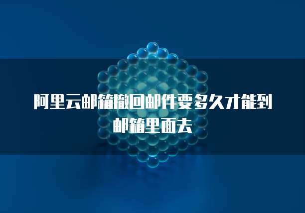 阿里云邮箱撤回邮件要多久才能到邮箱里面去
