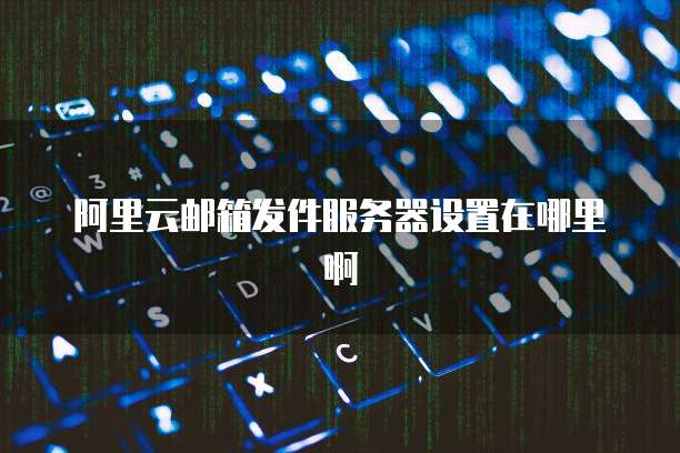阿里云邮箱发件服务器设置在哪里啊